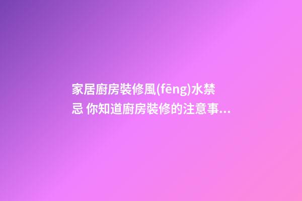 家居廚房裝修風(fēng)水禁忌 你知道廚房裝修的注意事項嗎